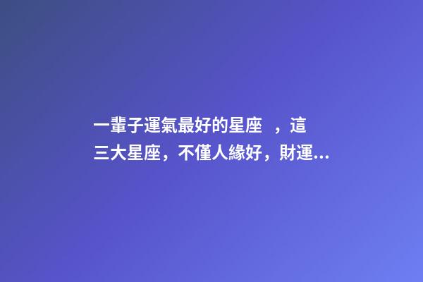 一輩子運氣最好的星座，這三大星座，不僅人緣好，財運更是旺-第1張-觀點-玄機派